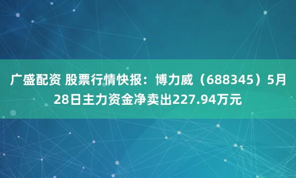 广盛配资 股票行情快报：博力威（688345）5月28日主力资金净卖出227.94万元