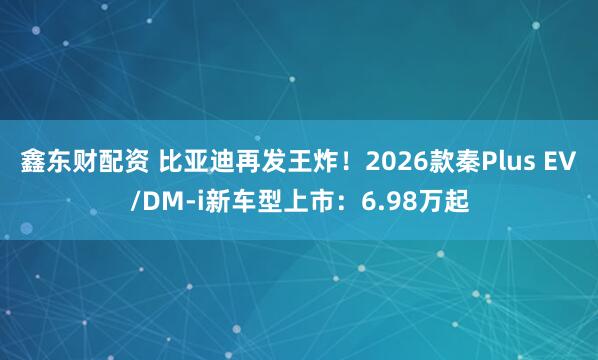 鑫东财配资 比亚迪再发王炸！2026款秦Plus EV/DM-i新车型上市：6.98万起