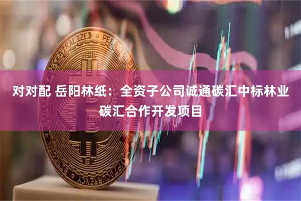 对对配 岳阳林纸：全资子公司诚通碳汇中标林业碳汇合作开发项目