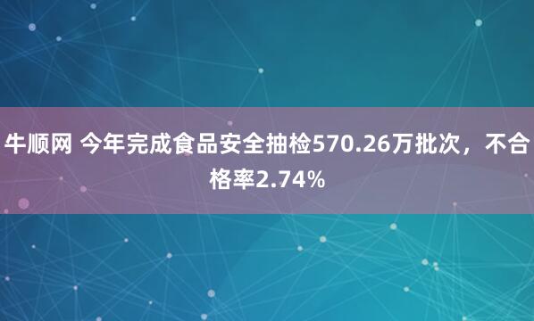 牛顺网 今年完成食品安全抽检570.26万批次，不合格率2.74%