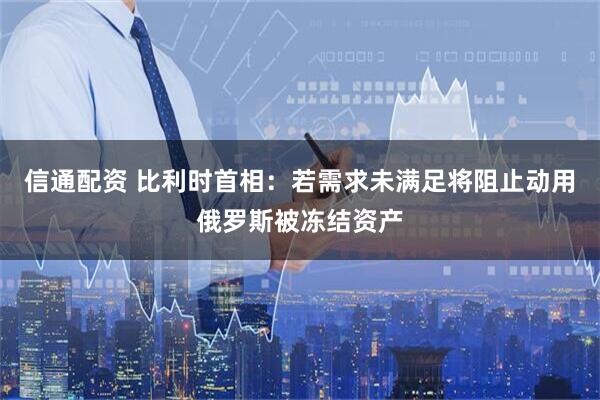 信通配资 比利时首相：若需求未满足将阻止动用俄罗斯被冻结资产