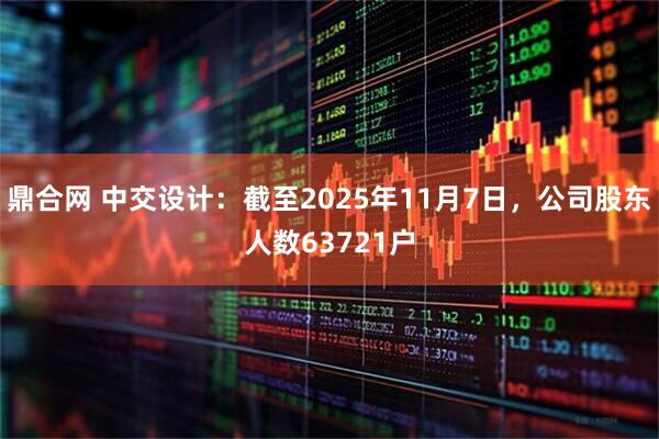 鼎合网 中交设计：截至2025年11月7日，公司股东人数63721户