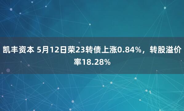 凯丰资本 5月12日荣23转债上涨0.84%，转股溢价率18.28%