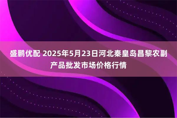 盛鹏优配 2025年5月23日河北秦皇岛昌黎农副产品批发市场价格行情