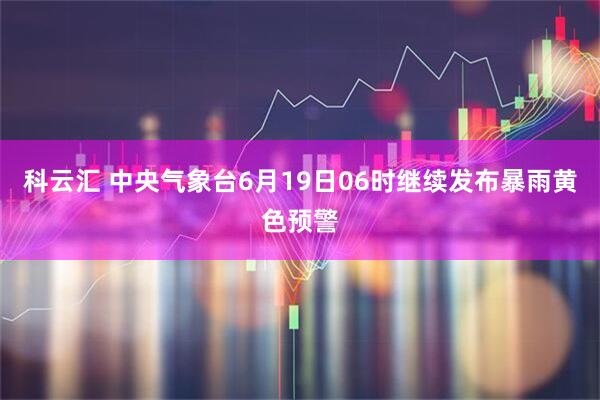科云汇 中央气象台6月19日06时继续发布暴雨黄色预警