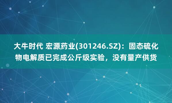 大牛时代 宏源药业(301246.SZ)：固态硫化物电解质已完成公斤级实验，没有量产供货