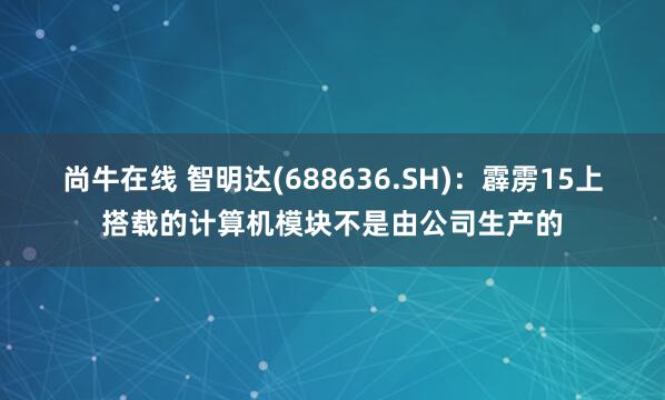 尚牛在线 智明达(688636.SH)：霹雳15上搭载的计算机模块不是由公司生产的