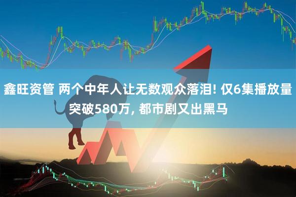 鑫旺资管 两个中年人让无数观众落泪! 仅6集播放量突破580万, 都市剧又出黑马