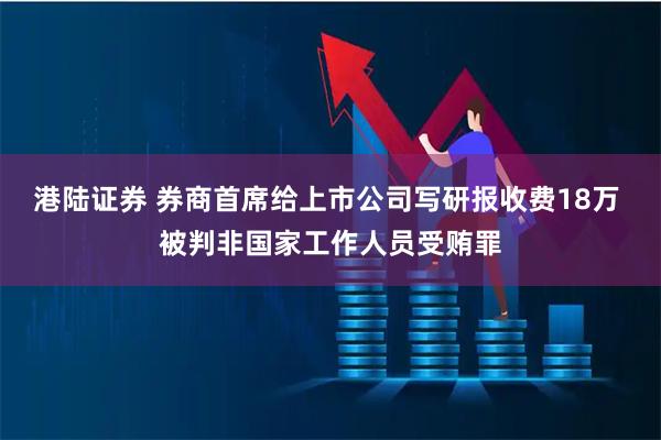 港陆证券 券商首席给上市公司写研报收费18万 被判非国家工作人员受贿罪
