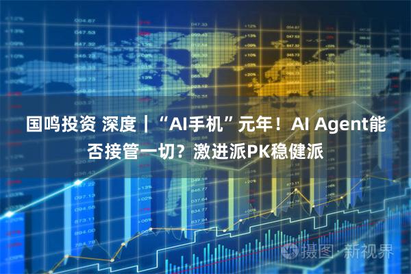 国鸣投资 深度｜“AI手机”元年！AI Agent能否接管一切？激进派PK稳健派