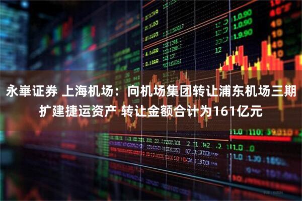 永崋证券 上海机场：向机场集团转让浦东机场三期扩建捷运资产 转让金额合计为161亿元