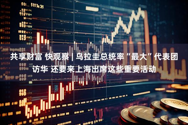 共享财富 快观察 | 乌拉圭总统率“最大”代表团访华 还要来上海出席这些重要活动